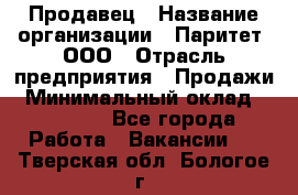 Продавец › Название организации ­ Паритет, ООО › Отрасль предприятия ­ Продажи › Минимальный оклад ­ 18 000 - Все города Работа » Вакансии   . Тверская обл.,Бологое г.